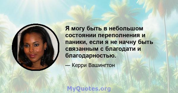 Я могу быть в небольшом состоянии переполнения и паники, если я не начну быть связанным с благодати и благодарностью.