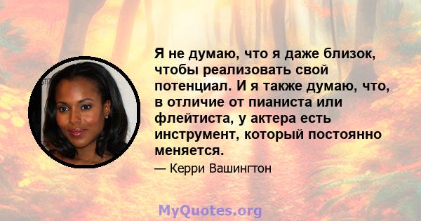 Я не думаю, что я даже близок, чтобы реализовать свой потенциал. И я также думаю, что, в отличие от пианиста или флейтиста, у актера есть инструмент, который постоянно меняется.