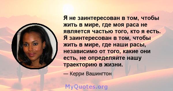 Я не заинтересован в том, чтобы жить в мире, где моя раса не является частью того, кто я есть. Я заинтересован в том, чтобы жить в мире, где наши расы, независимо от того, какие они есть, не определяйте нашу траекторию