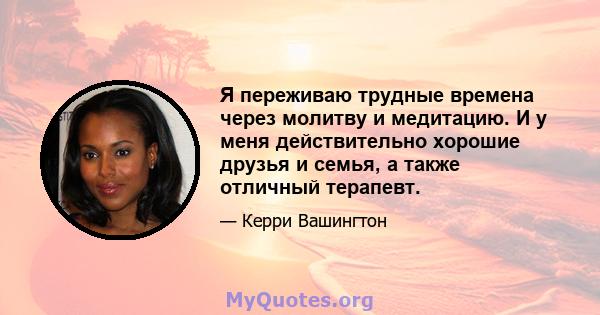 Я переживаю трудные времена через молитву и медитацию. И у меня действительно хорошие друзья и семья, а также отличный терапевт.