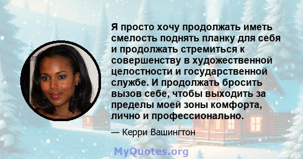 Я просто хочу продолжать иметь смелость поднять планку для себя и продолжать стремиться к совершенству в художественной целостности и государственной службе. И продолжать бросить вызов себе, чтобы выходить за пределы