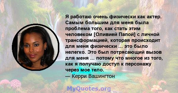 Я работаю очень физически как актер. Самым большим для меня была проблема того, как стать этим человеком [Оливией Папой] с личной трансформацией, которая происходит для меня физически ... это было нелегко. Это был