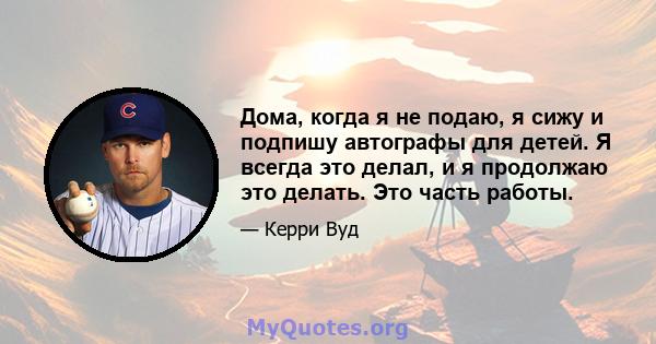 Дома, когда я не подаю, я сижу и подпишу автографы для детей. Я всегда это делал, и я продолжаю это делать. Это часть работы.