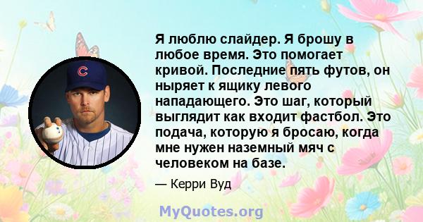 Я люблю слайдер. Я брошу в любое время. Это помогает кривой. Последние пять футов, он ныряет к ящику левого нападающего. Это шаг, который выглядит как входит фастбол. Это подача, которую я бросаю, когда мне нужен