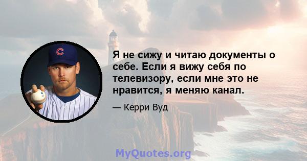 Я не сижу и читаю документы о себе. Если я вижу себя по телевизору, если мне это не нравится, я меняю канал.