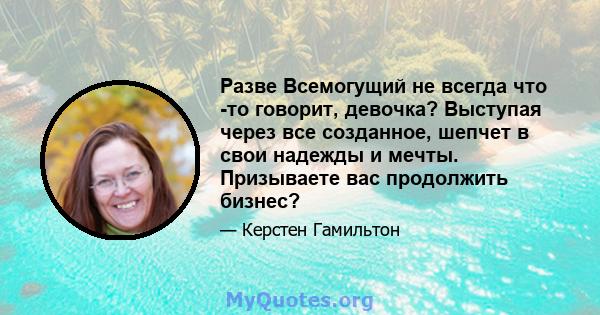 Разве Всемогущий не всегда что -то говорит, девочка? Выступая через все созданное, шепчет в свои надежды и мечты. Призываете вас продолжить бизнес?