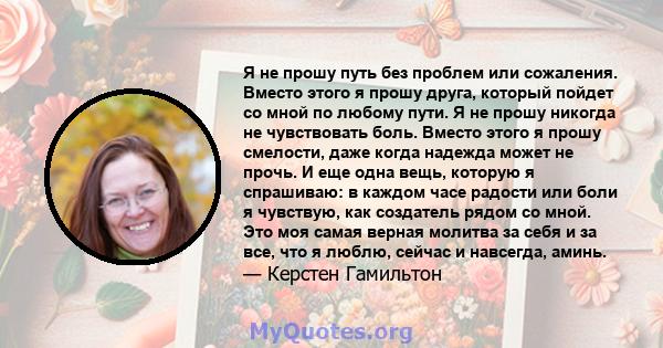 Я не прошу путь без проблем или сожаления. Вместо этого я прошу друга, который пойдет со мной по любому пути. Я не прошу никогда не чувствовать боль. Вместо этого я прошу смелости, даже когда надежда может не прочь. И