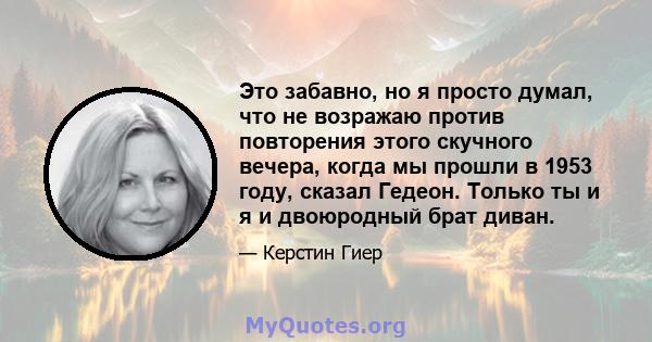 Это забавно, но я просто думал, что не возражаю против повторения этого скучного вечера, когда мы прошли в 1953 году, сказал Гедеон. Только ты и я и двоюродный брат диван.