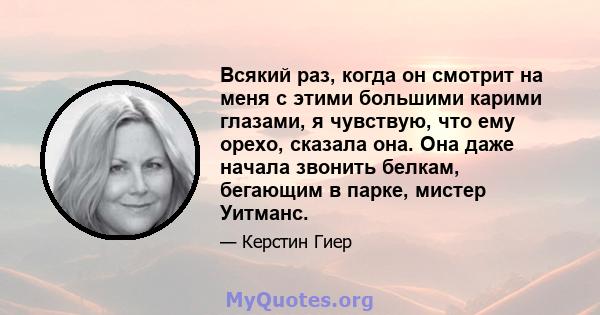 Всякий раз, когда он смотрит на меня с этими большими карими глазами, я чувствую, что ему орехо, сказала она. Она даже начала звонить белкам, бегающим в парке, мистер Уитманс.