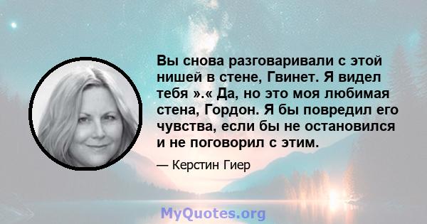 Вы снова разговаривали с этой нишей в стене, Гвинет. Я видел тебя ».« Да, но это моя любимая стена, Гордон. Я бы повредил его чувства, если бы не остановился и не поговорил с этим.