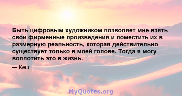 Быть цифровым художником позволяет мне взять свои фирменные произведения и поместить их в размерную реальность, которая действительно существует только в моей голове. Тогда я могу воплотить это в жизнь.