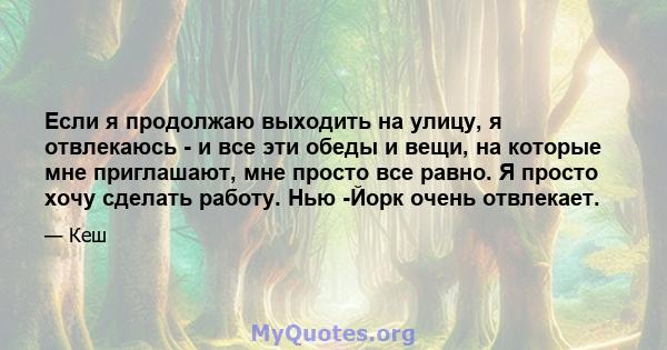 Если я продолжаю выходить на улицу, я отвлекаюсь - и все эти обеды и вещи, на которые мне приглашают, мне просто все равно. Я просто хочу сделать работу. Нью -Йорк очень отвлекает.