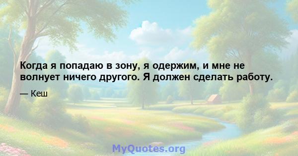 Когда я попадаю в зону, я одержим, и мне не волнует ничего другого. Я должен сделать работу.