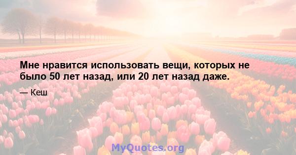 Мне нравится использовать вещи, которых не было 50 лет назад, или 20 лет назад даже.