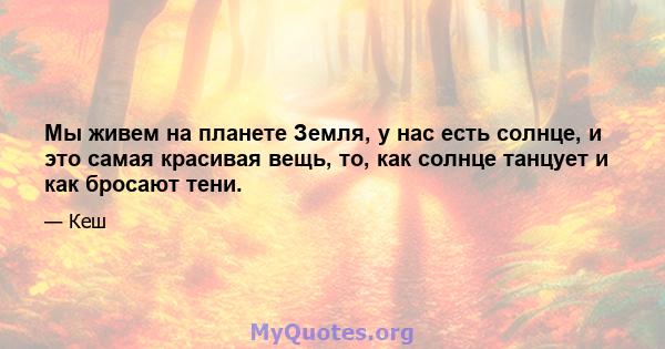 Мы живем на планете Земля, у нас есть солнце, и это самая красивая вещь, то, как солнце танцует и как бросают тени.