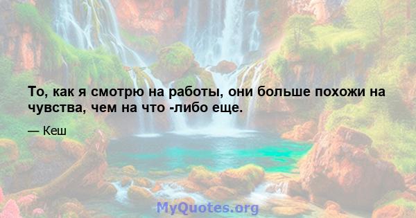 То, как я смотрю на работы, они больше похожи на чувства, чем на что -либо еще.