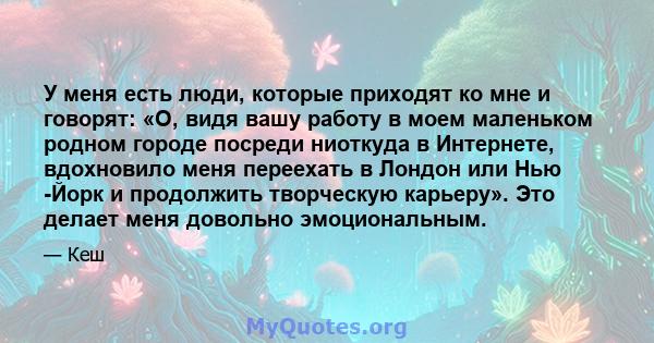 У меня есть люди, которые приходят ко мне и говорят: «О, видя вашу работу в моем маленьком родном городе посреди ниоткуда в Интернете, вдохновило меня переехать в Лондон или Нью -Йорк и продолжить творческую карьеру».