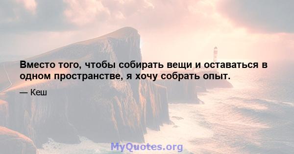 Вместо того, чтобы собирать вещи и оставаться в одном пространстве, я хочу собрать опыт.