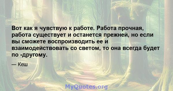 Вот как я чувствую к работе. Работа прочная, работа существует и останется прежней, но если вы сможете воспроизводить ее и взаимодействовать со светом, то она всегда будет по -другому.