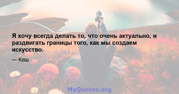 Я хочу всегда делать то, что очень актуально, и раздвигать границы того, как мы создаем искусство.