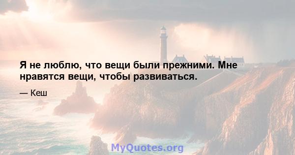 Я не люблю, что вещи были прежними. Мне нравятся вещи, чтобы развиваться.