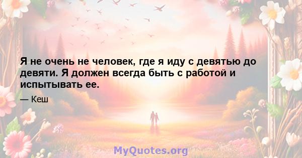 Я не очень не человек, где я иду с девятью до девяти. Я должен всегда быть с работой и испытывать ее.