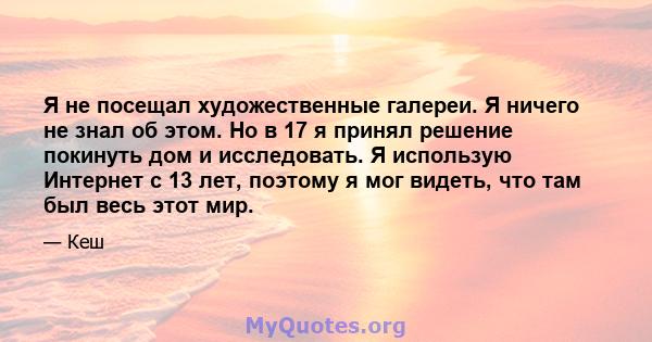 Я не посещал художественные галереи. Я ничего не знал об этом. Но в 17 я принял решение покинуть дом и исследовать. Я использую Интернет с 13 лет, поэтому я мог видеть, что там был весь этот мир.