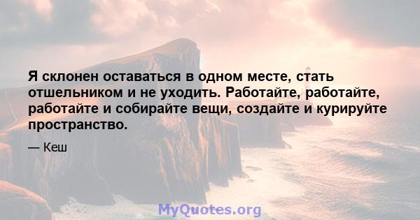 Я склонен оставаться в одном месте, стать отшельником и не уходить. Работайте, работайте, работайте и собирайте вещи, создайте и курируйте пространство.