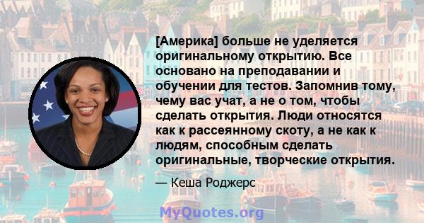 [Америка] больше не уделяется оригинальному открытию. Все основано на преподавании и обучении для тестов. Запомнив тому, чему вас учат, а не о том, чтобы сделать открытия. Люди относятся как к рассеянному скоту, а не