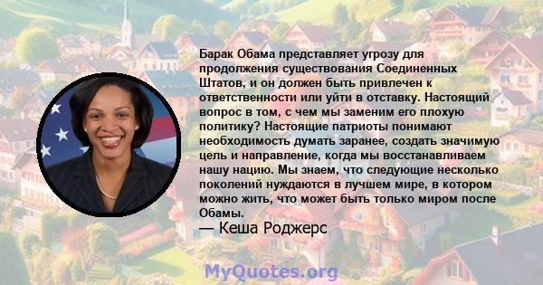 Барак Обама представляет угрозу для продолжения существования Соединенных Штатов, и он должен быть привлечен к ответственности или уйти в отставку. Настоящий вопрос в том, с чем мы заменим его плохую политику? Настоящие 