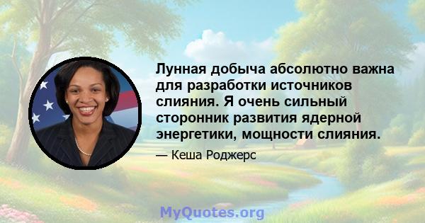 Лунная добыча абсолютно важна для разработки источников слияния. Я очень сильный сторонник развития ядерной энергетики, мощности слияния.