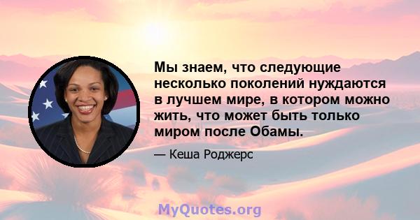 Мы знаем, что следующие несколько поколений нуждаются в лучшем мире, в котором можно жить, что может быть только миром после Обамы.