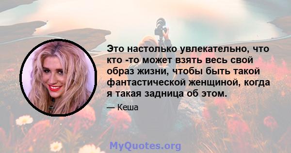 Это настолько увлекательно, что кто -то может взять весь свой образ жизни, чтобы быть такой фантастической женщиной, когда я такая задница об этом.