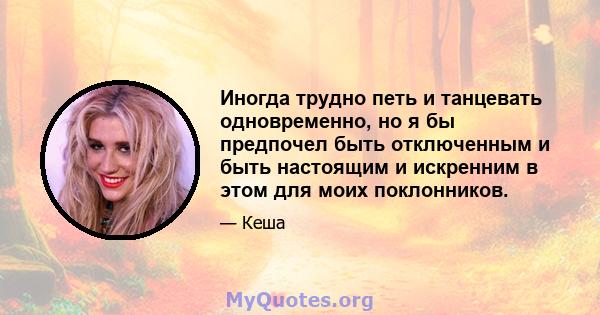 Иногда трудно петь и танцевать одновременно, но я бы предпочел быть отключенным и быть настоящим и искренним в этом для моих поклонников.