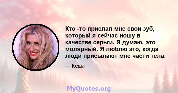 Кто -то прислал мне свой зуб, который я сейчас ношу в качестве серьги. Я думаю, это молярный. Я люблю это, когда люди присылают мне части тела.