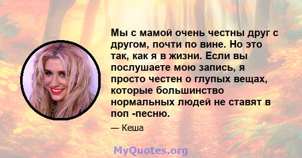 Мы с мамой очень честны друг с другом, почти по вине. Но это так, как я в жизни. Если вы послушаете мою запись, я просто честен о глупых вещах, которые большинство нормальных людей не ставят в поп -песню.