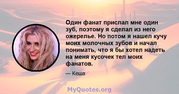 Один фанат прислал мне один зуб, поэтому я сделал из него ожерелье. Но потом я нашел кучу моих молочных зубов и начал понимать, что я бы хотел надеть на меня кусочек тел моих фанатов.