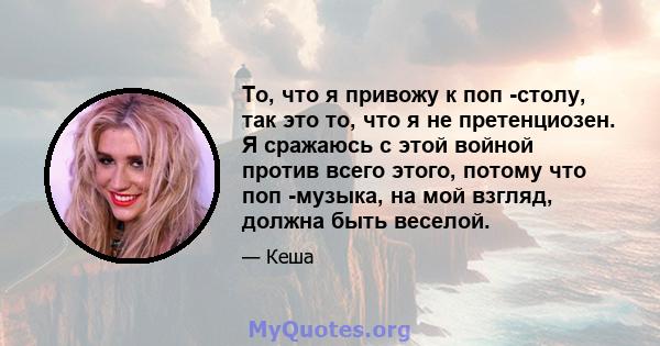 То, что я привожу к поп -столу, так это то, что я не претенциозен. Я сражаюсь с этой войной против всего этого, потому что поп -музыка, на мой взгляд, должна быть веселой.