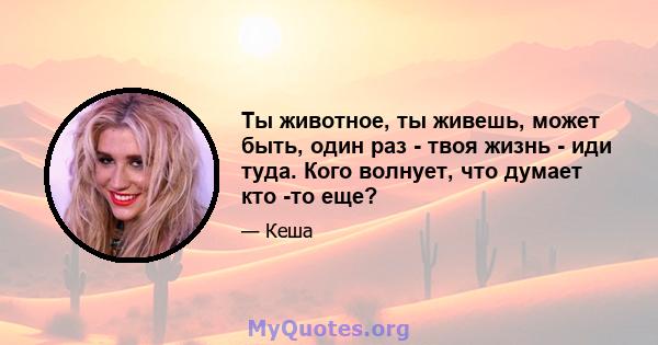 Ты животное, ты живешь, может быть, один раз - твоя жизнь - иди туда. Кого волнует, что думает кто -то еще?