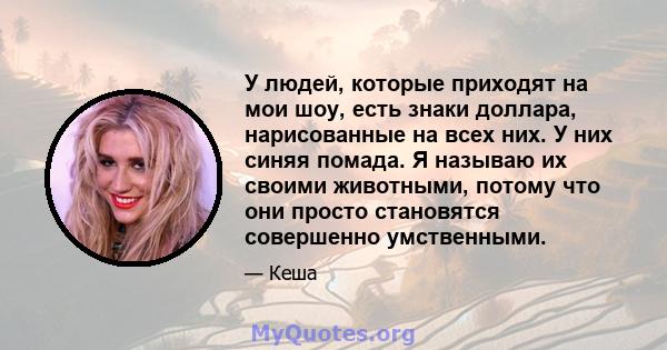 У людей, которые приходят на мои шоу, есть знаки доллара, нарисованные на всех них. У них синяя помада. Я называю их своими животными, потому что они просто становятся совершенно умственными.