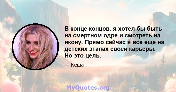 В конце концов, я хотел бы быть на смертном одре и смотреть на икону. Прямо сейчас я все еще на детских этапах своей карьеры. Но это цель.