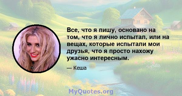 Все, что я пишу, основано на том, что я лично испытал, или на вещах, которые испытали мои друзья, что я просто нахожу ужасно интересным.