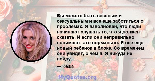 Вы можете быть веселым и сексуальным и все еще заботиться о проблемах. Я взволнован, что люди начинают слушать то, что я должен сказать. И если они неправильно понимают, это нормально. Я все еще новый ребенок в блоке.