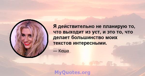 Я действительно не планирую то, что выходит из уст, и это то, что делает большинство моих текстов интересными.