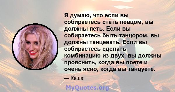 Я думаю, что если вы собираетесь стать певцом, вы должны петь. Если вы собираетесь быть танцором, вы должны танцевать. Если вы собираетесь сделать комбинацию из двух, вы должны прояснить, когда вы поете и очень ясно,