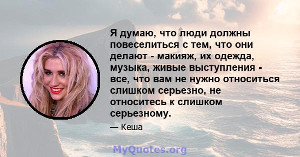 Я думаю, что люди должны повеселиться с тем, что они делают - макияж, их одежда, музыка, живые выступления - все, что вам не нужно относиться слишком серьезно, не относитесь к слишком серьезному.