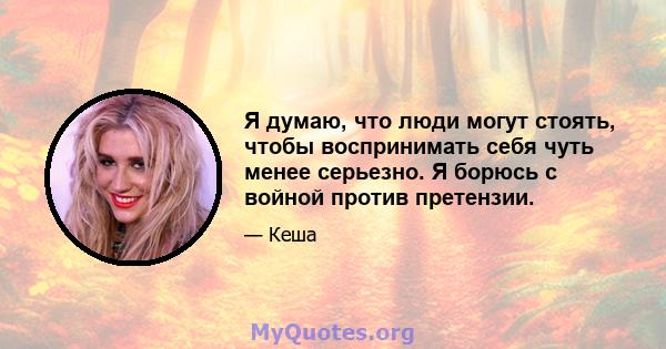 Я думаю, что люди могут стоять, чтобы воспринимать себя чуть менее серьезно. Я борюсь с войной против претензии.