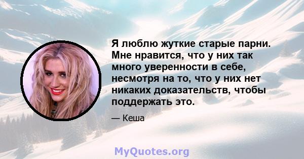 Я люблю жуткие старые парни. Мне нравится, что у них так много уверенности в себе, несмотря на то, что у них нет никаких доказательств, чтобы поддержать это.