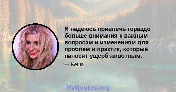 Я надеюсь привлечь гораздо больше внимания к важным вопросам и изменениям для проблем и практик, которые наносят ущерб животным.