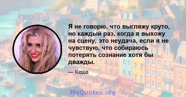 Я не говорю, что выгляжу круто, но каждый раз, когда я выхожу на сцену, это неудача, если я не чувствую, что собираюсь потерять сознание хотя бы дважды.